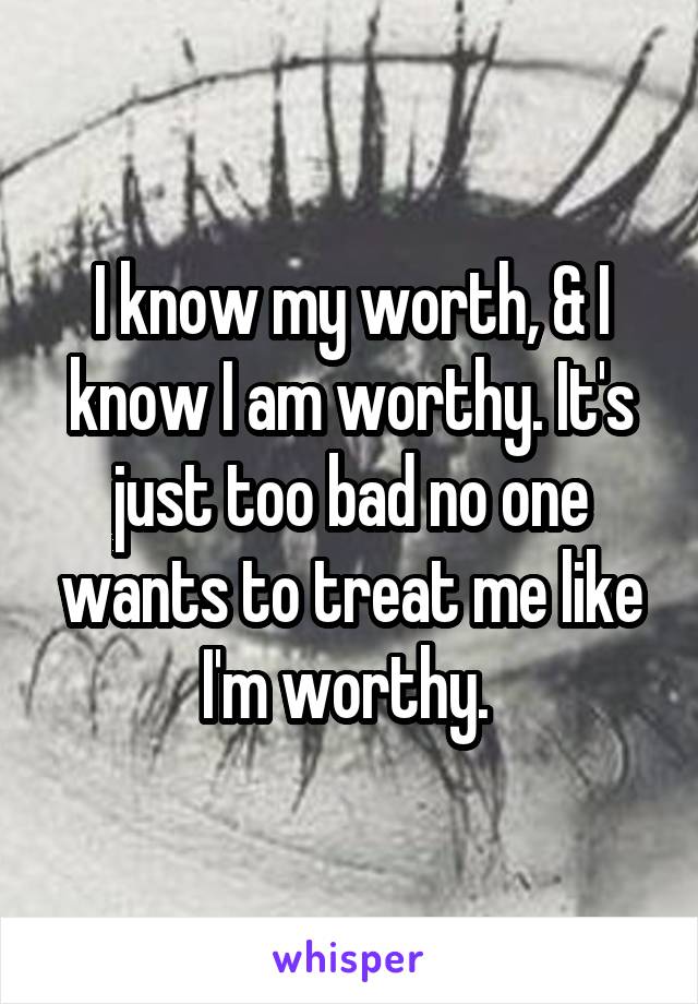 I know my worth, & I know I am worthy. It's just too bad no one wants to treat me like I'm worthy. 