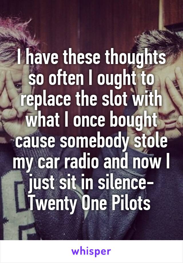 I have these thoughts so often I ought to replace the slot with what I once bought cause somebody stole my car radio and now I just sit in silence- Twenty One Pilots 