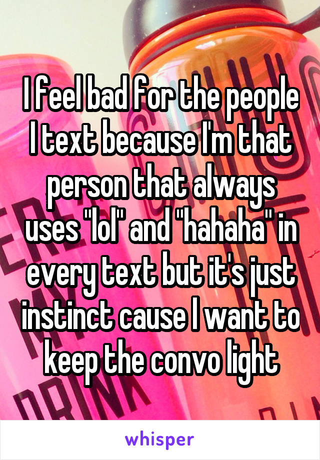 I feel bad for the people I text because I'm that person that always uses "lol" and "hahaha" in every text but it's just instinct cause I want to keep the convo light