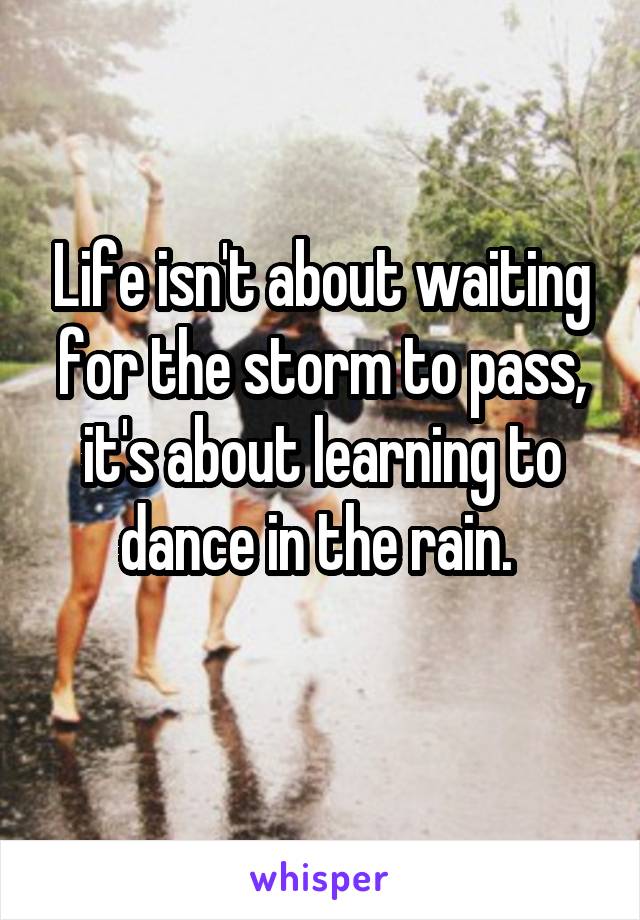 Life isn't about waiting for the storm to pass, it's about learning to dance in the rain. 
