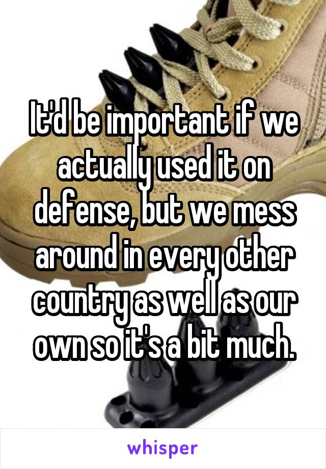 It'd be important if we actually used it on defense, but we mess around in every other country as well as our own so it's a bit much.