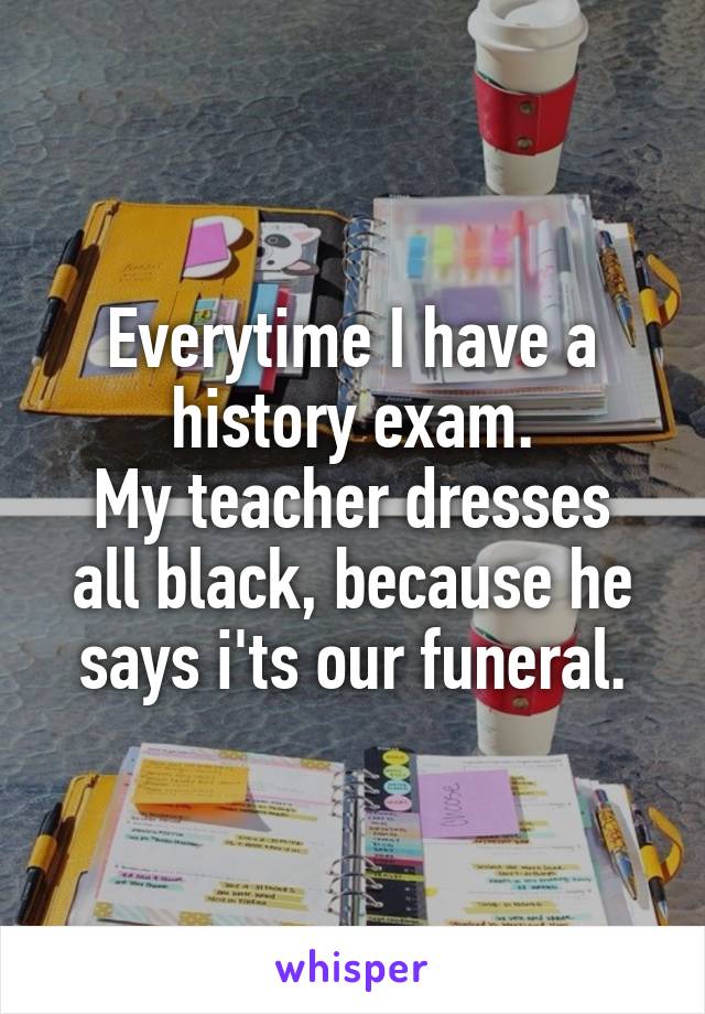 Everytime I have a history exam.
My teacher dresses all black, because he says i'ts our funeral.