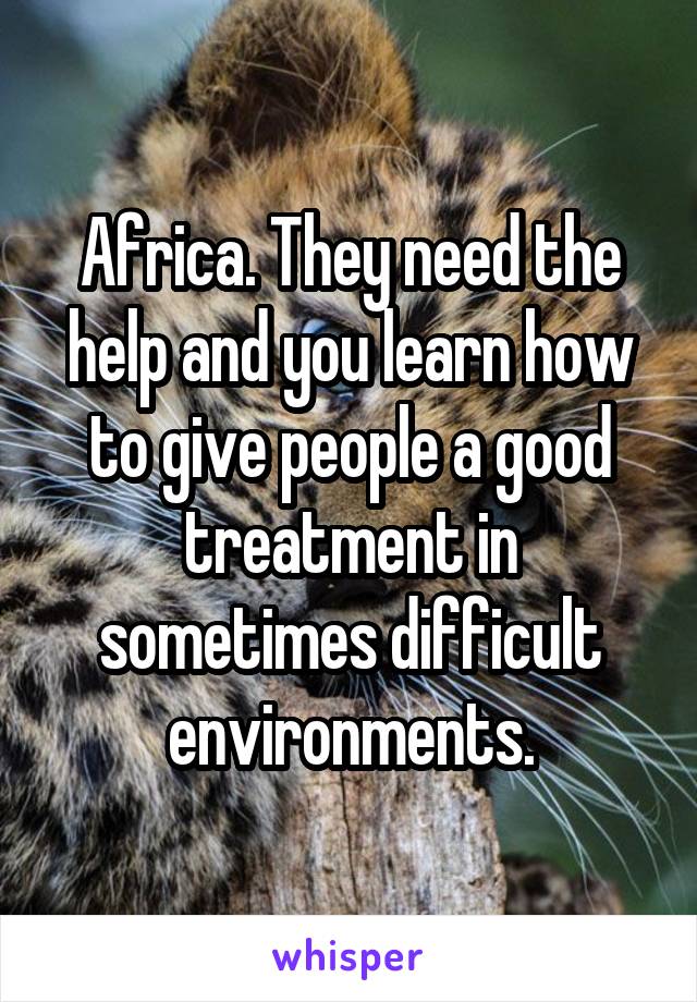Africa. They need the help and you learn how to give people a good treatment in sometimes difficult environments.