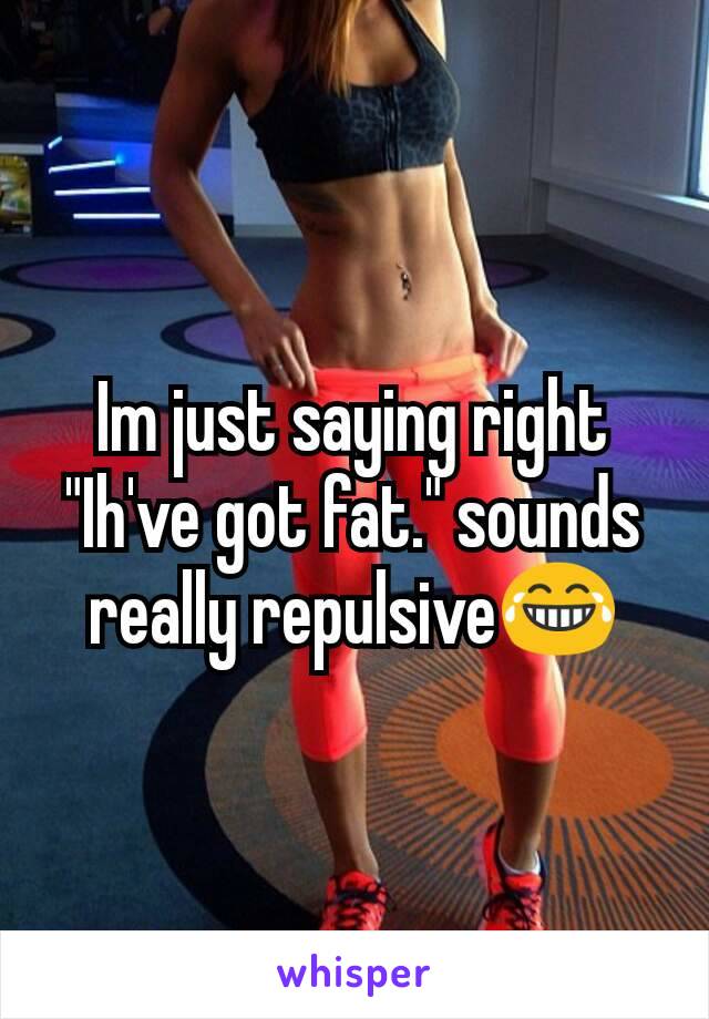 Im just saying right
"Ih've got fat." sounds really repulsive😂