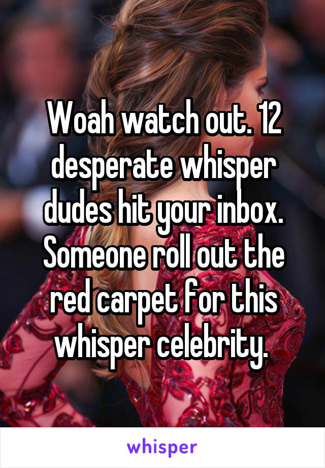 Woah watch out. 12 desperate whisper dudes hit your inbox. Someone roll out the red carpet for this whisper celebrity. 