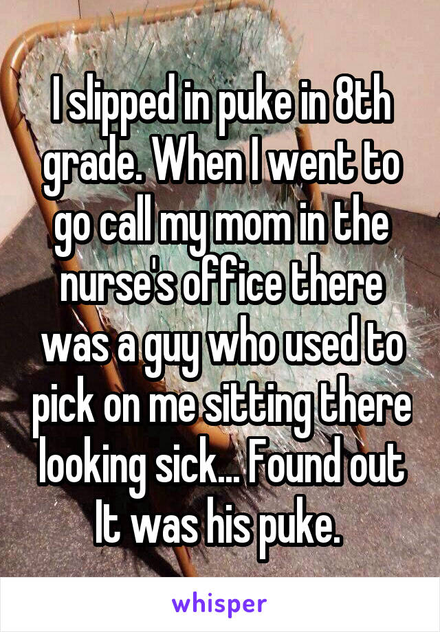 I slipped in puke in 8th grade. When I went to go call my mom in the nurse's office there was a guy who used to pick on me sitting there looking sick... Found out It was his puke. 