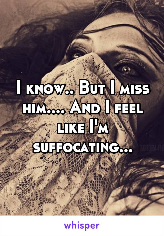 I know.. But I miss him.... And I feel like I'm suffocating...