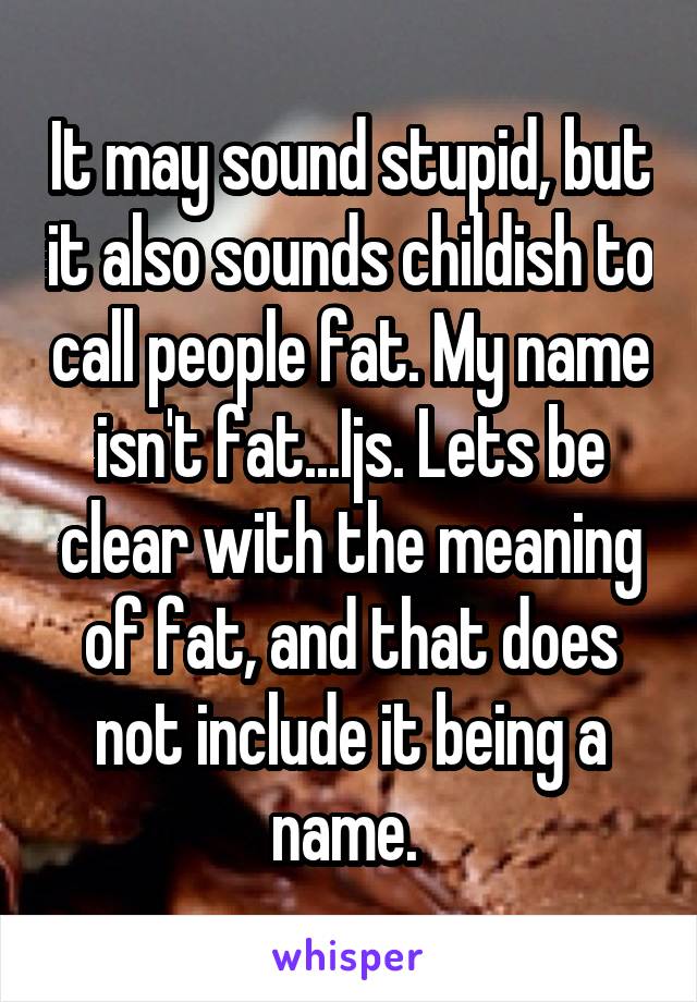 It may sound stupid, but it also sounds childish to call people fat. My name isn't fat...Ijs. Lets be clear with the meaning of fat, and that does not include it being a name. 