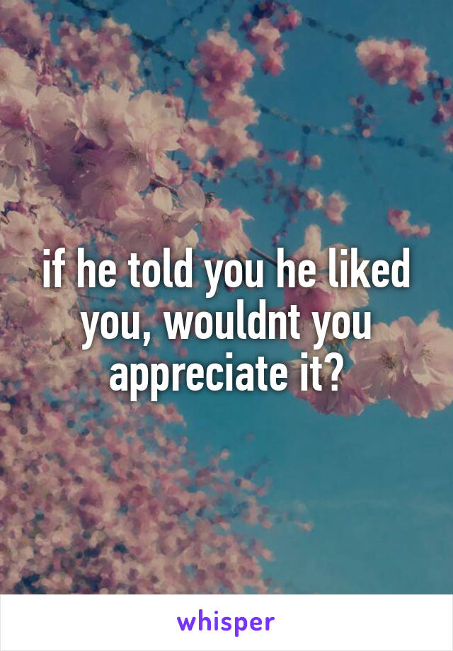 if he told you he liked you, wouldnt you appreciate it?