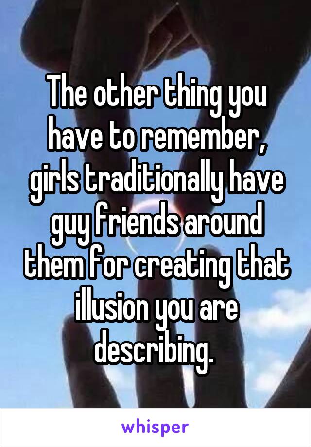 The other thing you have to remember, girls traditionally have guy friends around them for creating that illusion you are describing. 