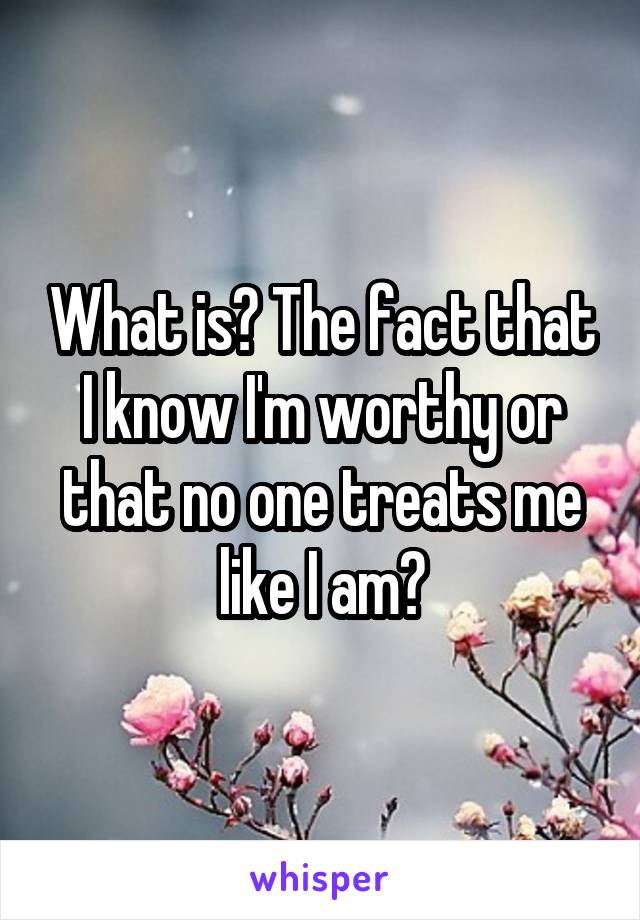 What is? The fact that I know I'm worthy or that no one treats me like I am?