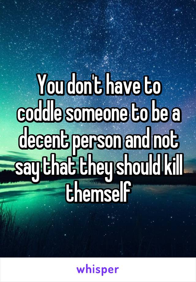 You don't have to coddle someone to be a decent person and not say that they should kill themself