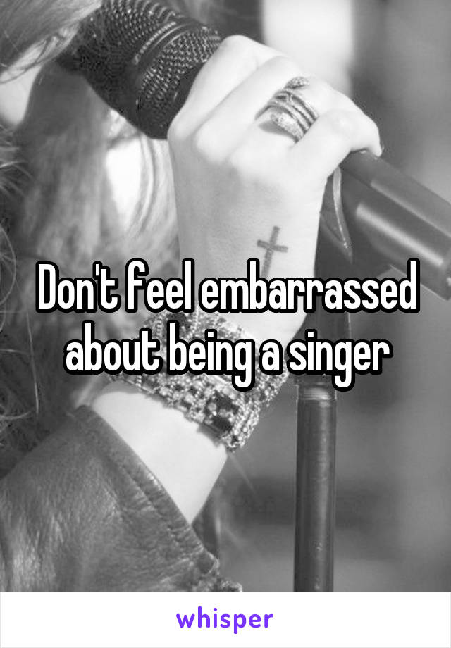 Don't feel embarrassed about being a singer