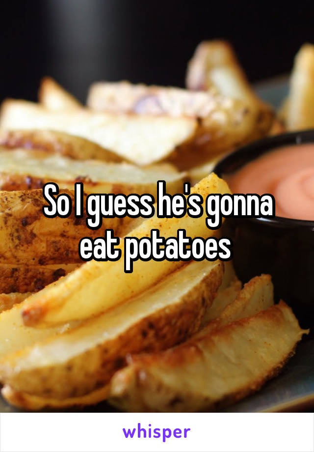 So I guess he's gonna eat potatoes 