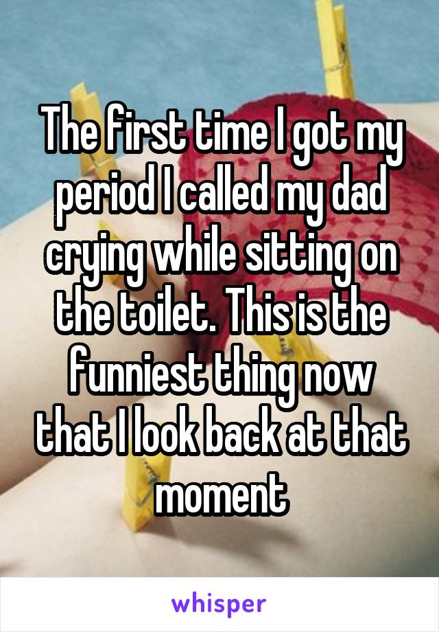 The first time I got my period I called my dad crying while sitting on the toilet. This is the funniest thing now that I look back at that moment