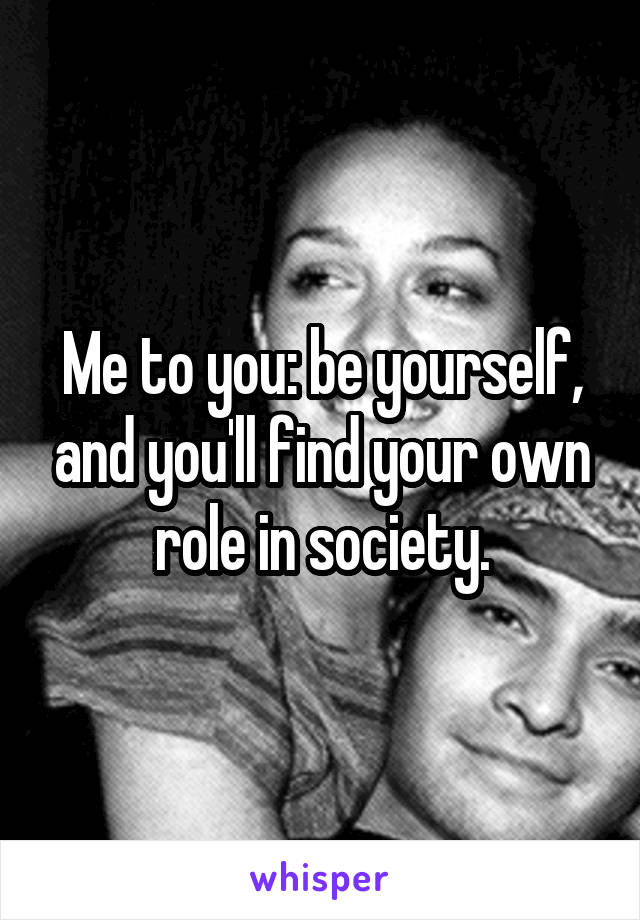 Me to you: be yourself, and you'll find your own role in society.