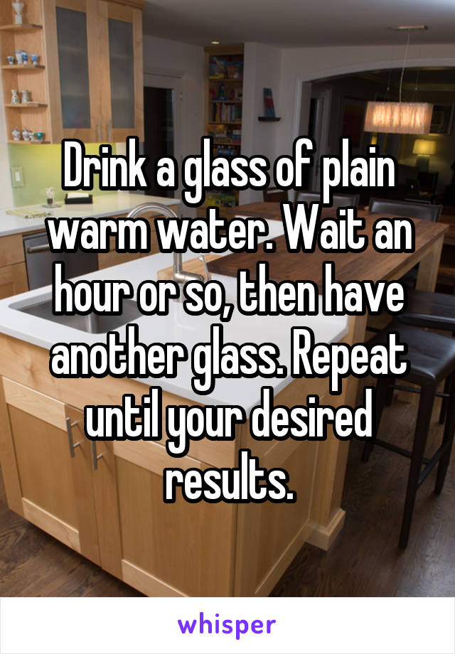 Drink a glass of plain warm water. Wait an hour or so, then have another glass. Repeat until your desired results.