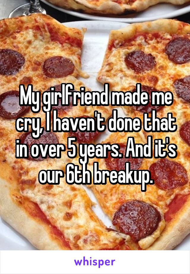 My girlfriend made me cry, I haven't done that in over 5 years. And it's our 6th breakup.
