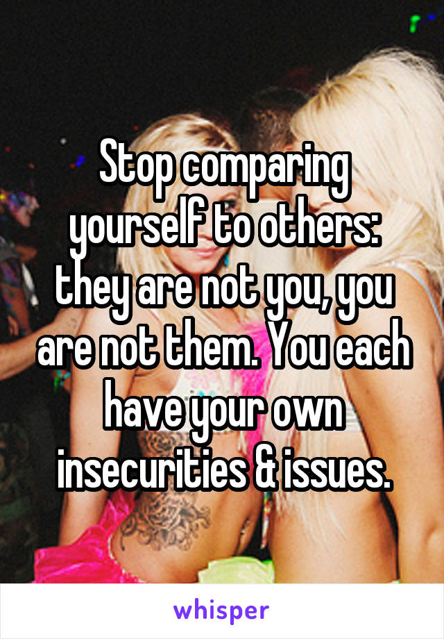 Stop comparing yourself to others: they are not you, you are not them. You each have your own insecurities & issues.