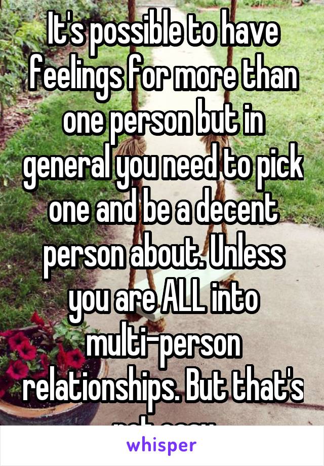 It's possible to have feelings for more than one person but in general you need to pick one and be a decent person about. Unless you are ALL into multi-person relationships. But that's not easy