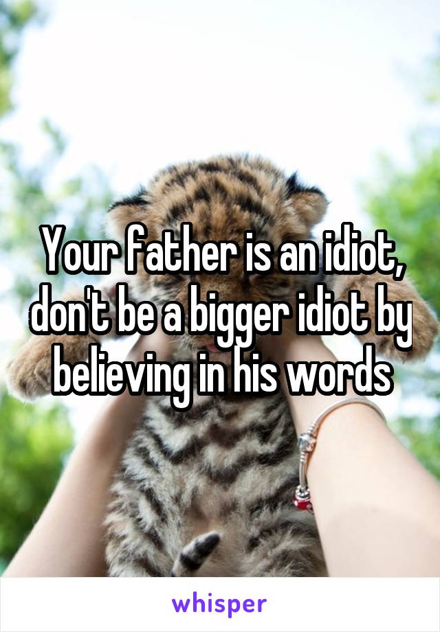 Your father is an idiot, don't be a bigger idiot by believing in his words