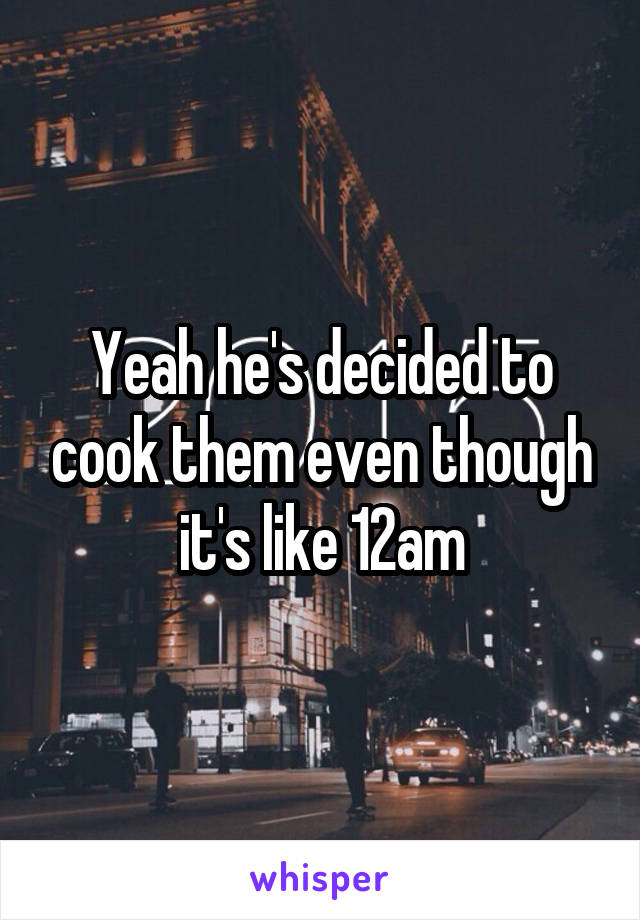 Yeah he's decided to cook them even though it's like 12am