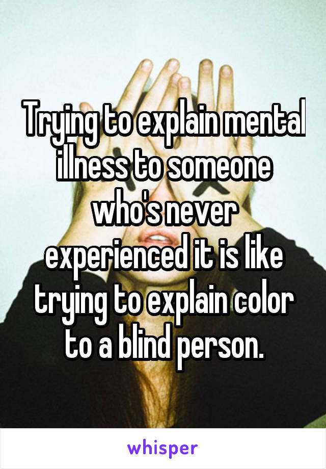 Trying to explain mental illness to someone who's never experienced it is like trying to explain color to a blind person.