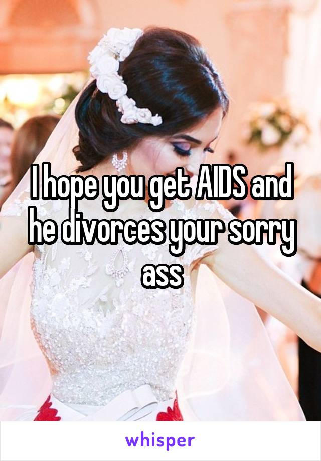 I hope you get AIDS and he divorces your sorry ass