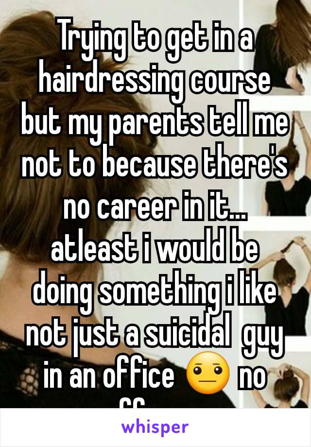 Trying to get in a hairdressing course but my parents tell me not to because there's no career in it... atleast i would be doing something i like not just a suicidal  guy in an office 😐 no offence 