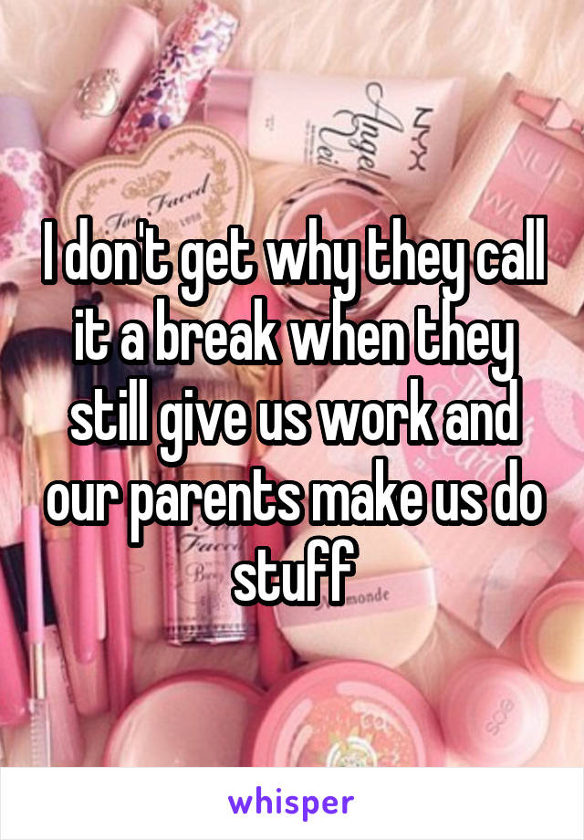 I don't get why they call it a break when they still give us work and our parents make us do stuff
