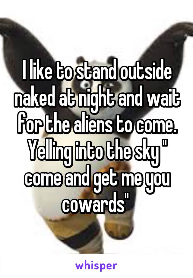 I like to stand outside naked at night and wait for the aliens to come. Yelling into the sky " come and get me you cowards" 