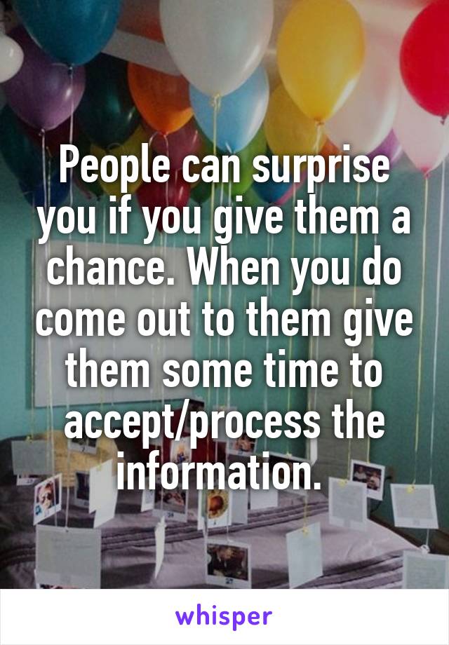 People can surprise you if you give them a chance. When you do come out to them give them some time to accept/process the information. 