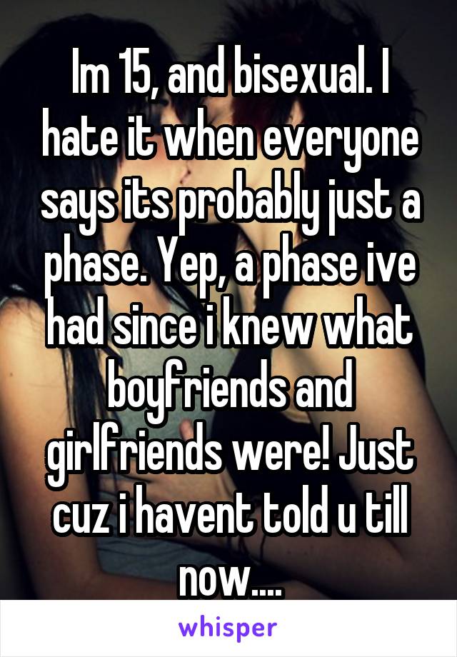 Im 15, and bisexual. I hate it when everyone says its probably just a phase. Yep, a phase ive had since i knew what boyfriends and girlfriends were! Just cuz i havent told u till now....