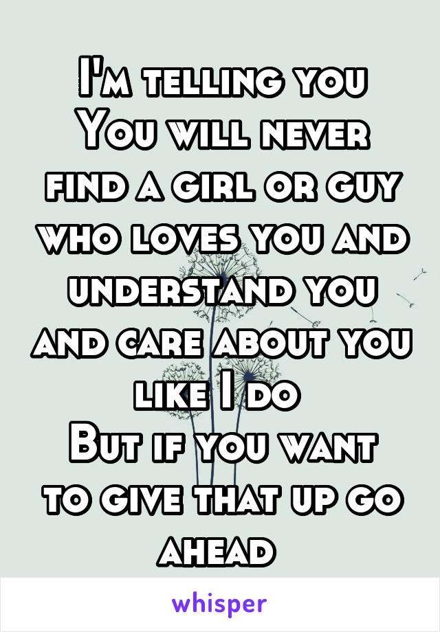I'm telling you
You will never find a girl or guy who loves you and understand you and care about you like I do 
But if you want to give that up go ahead 