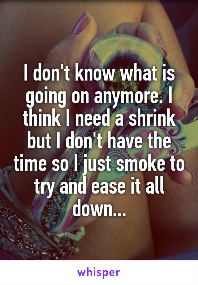 I don't know what is going on anymore. I think I need a shrink but I don't have the time so I just smoke to try and ease it all down...