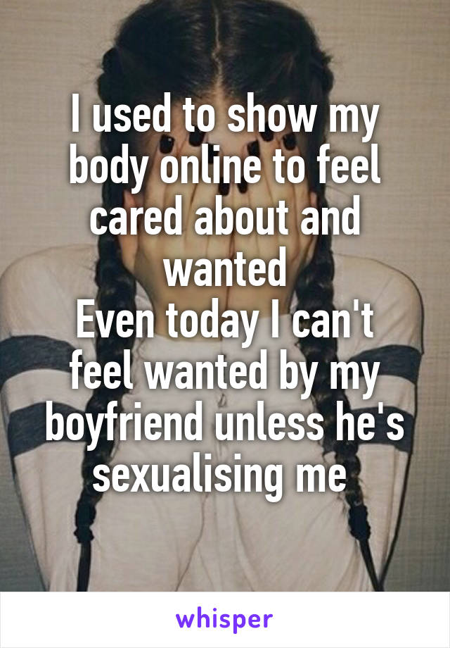 I used to show my body online to feel cared about and wanted
Even today I can't feel wanted by my boyfriend unless he's sexualising me 
