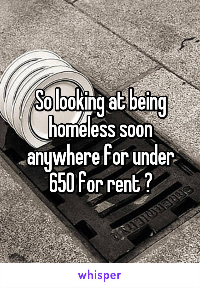 So looking at being homeless soon anywhere for under 650 for rent ?