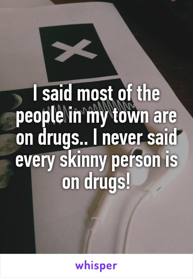 I said most of the people in my town are on drugs.. I never said every skinny person is on drugs!