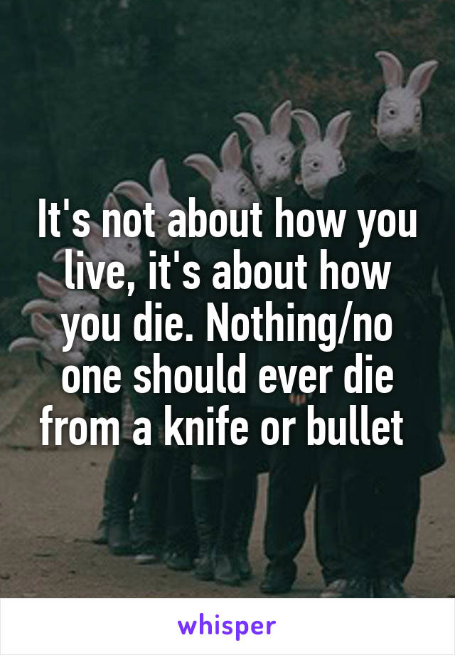 It's not about how you live, it's about how you die. Nothing/no one should ever die from a knife or bullet 