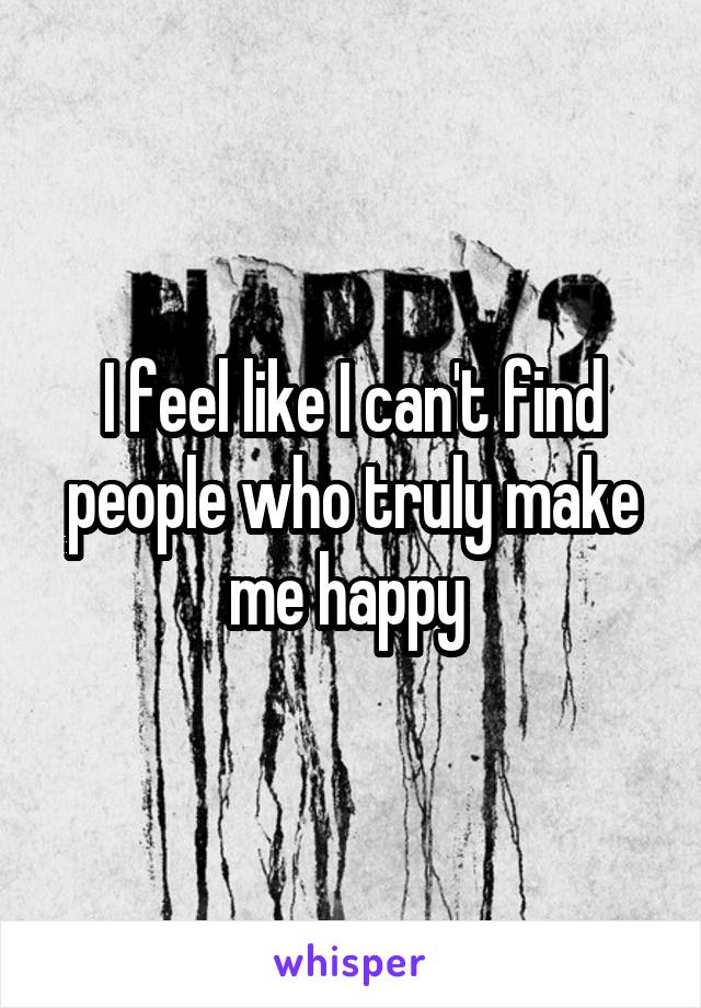 I feel like I can't find people who truly make me happy 