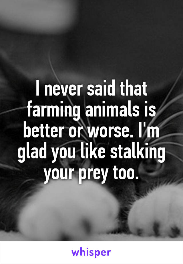 I never said that farming animals is better or worse. I'm glad you like stalking your prey too.