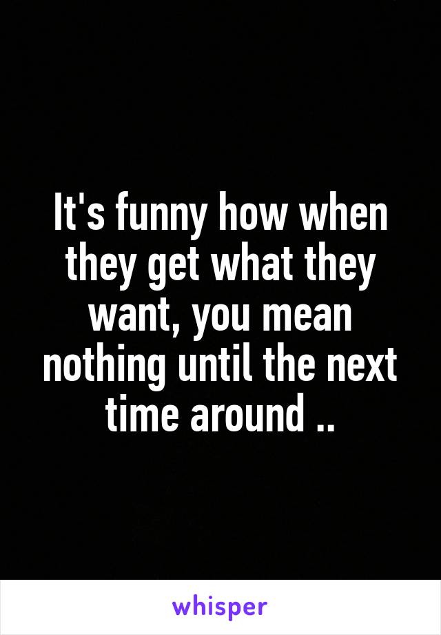 It's funny how when they get what they want, you mean nothing until the next time around ..