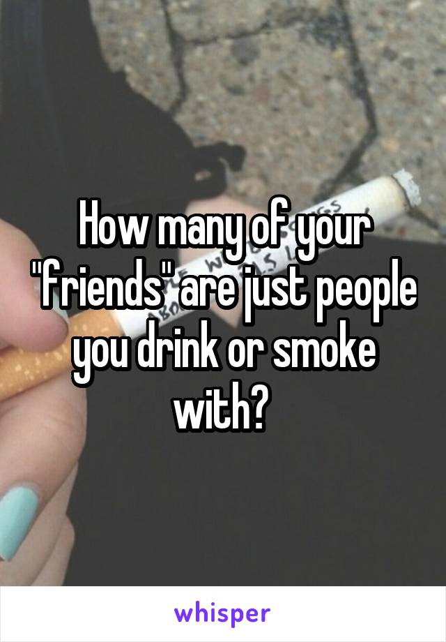 How many of your "friends" are just people you drink or smoke with? 