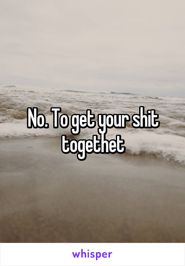 No. To get your shit togethet
