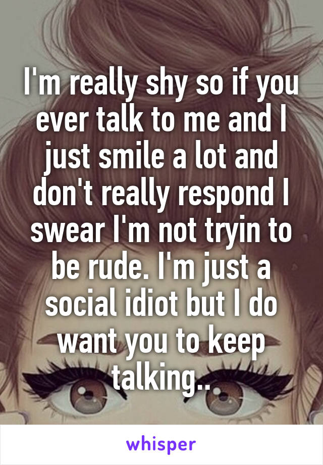 I'm really shy so if you ever talk to me and I just smile a lot and don't really respond I swear I'm not tryin to be rude. I'm just a social idiot but I do want you to keep talking..