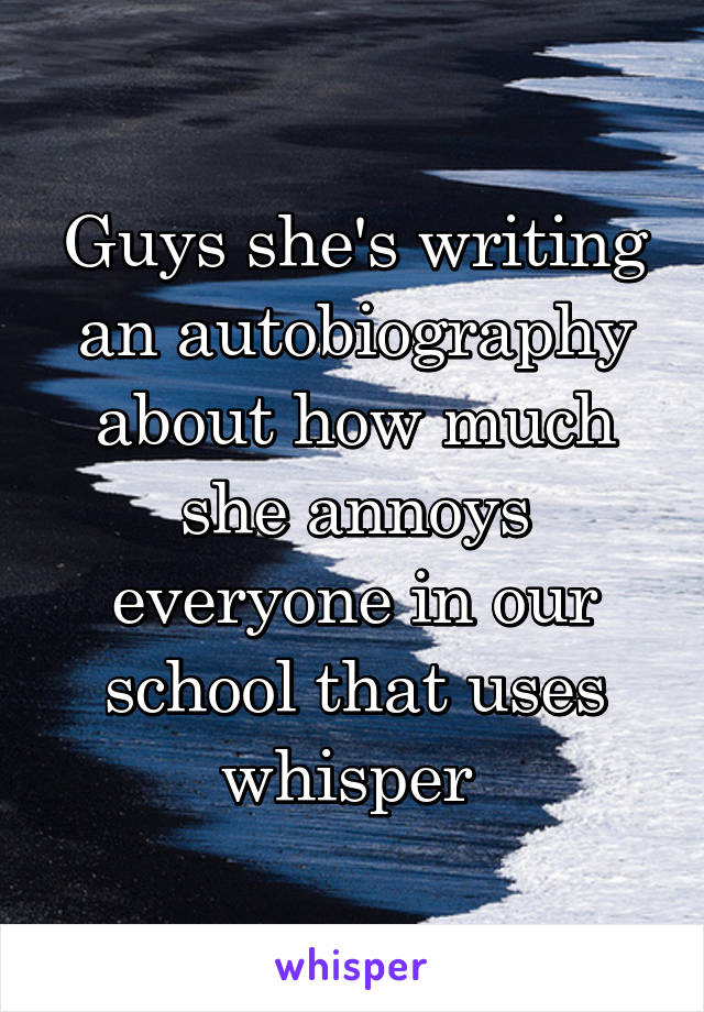 Guys she's writing an autobiography about how much she annoys everyone in our school that uses whisper 