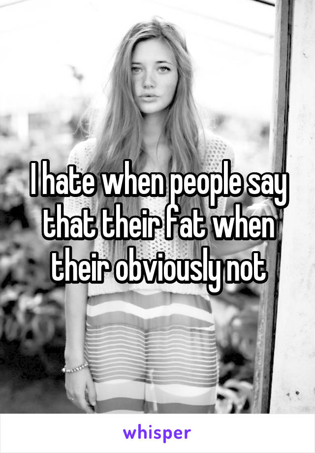 I hate when people say that their fat when their obviously not