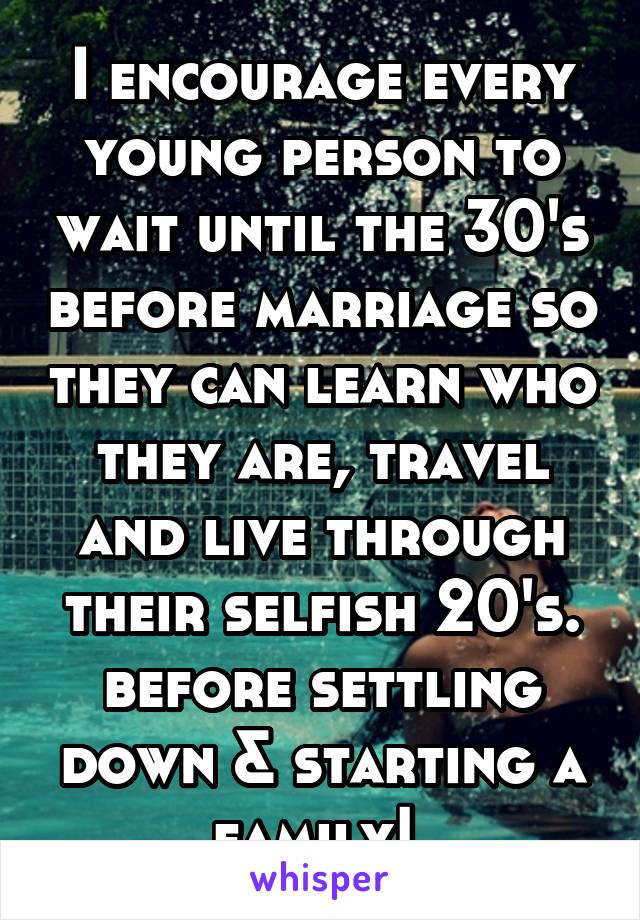 I encourage every young person to wait until the 30's before marriage so they can learn who they are, travel and live through their selfish 20's. before settling down & starting a family! 