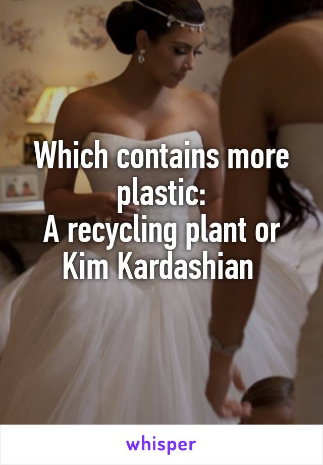 Which contains more plastic:
A recycling plant or Kim Kardashian 

