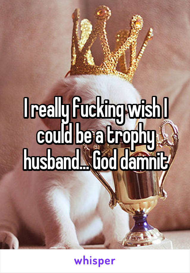 I really fucking wish I could be a trophy husband... God damnit
